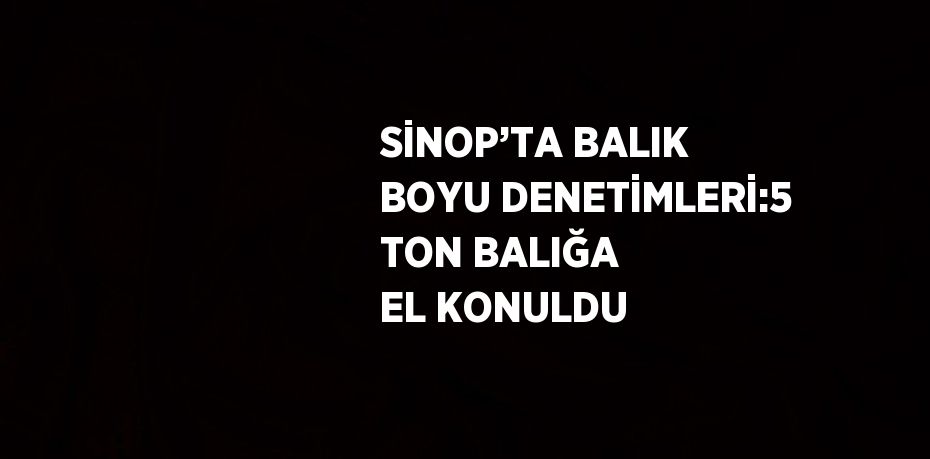 SİNOP’TA BALIK BOYU DENETİMLERİ:5 TON BALIĞA EL KONULDU