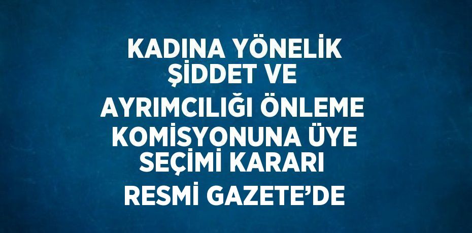 KADINA YÖNELİK ŞİDDET VE AYRIMCILIĞI ÖNLEME KOMİSYONUNA ÜYE SEÇİMİ KARARI RESMİ GAZETE’DE