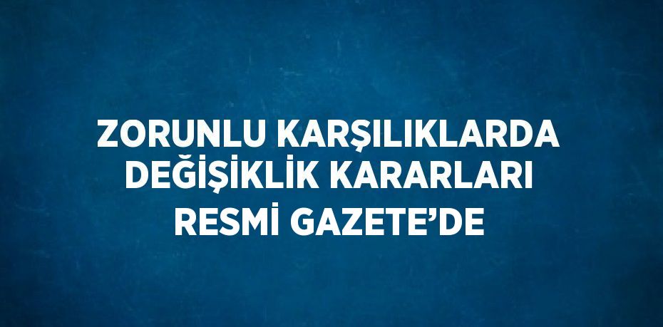 ZORUNLU KARŞILIKLARDA DEĞİŞİKLİK KARARLARI RESMİ GAZETE’DE