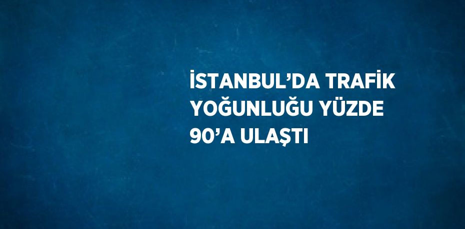 İSTANBUL’DA TRAFİK YOĞUNLUĞU YÜZDE 90’A ULAŞTI