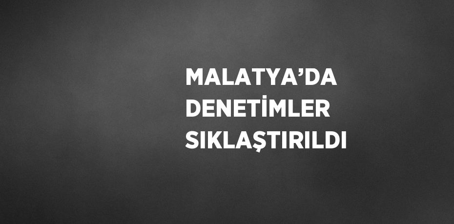 MALATYA’DA DENETİMLER SIKLAŞTIRILDI