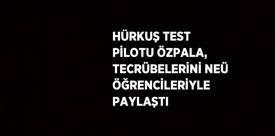 HÜRKUŞ TEST PİLOTU ÖZPALA, TECRÜBELERİNİ NEÜ ÖĞRENCİLERİYLE PAYLAŞTI