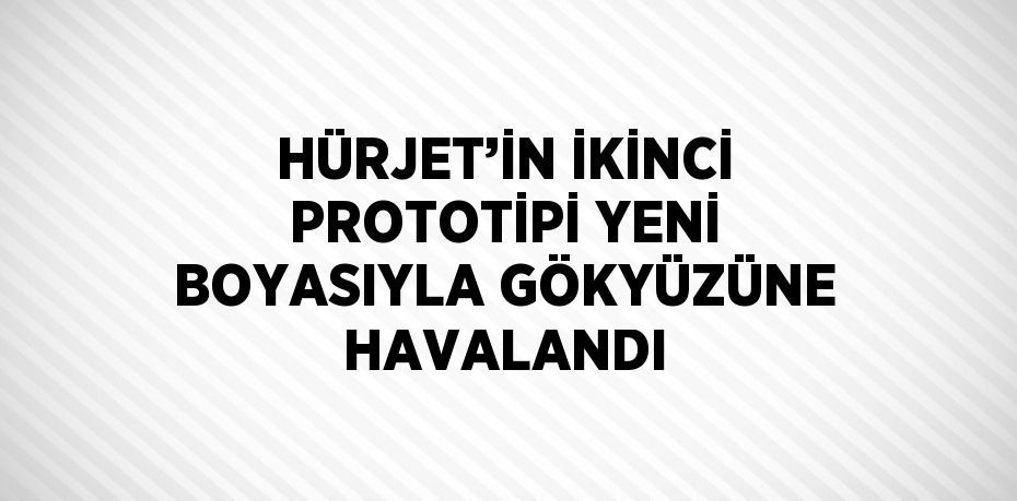 HÜRJET’İN İKİNCİ PROTOTİPİ YENİ BOYASIYLA GÖKYÜZÜNE HAVALANDI