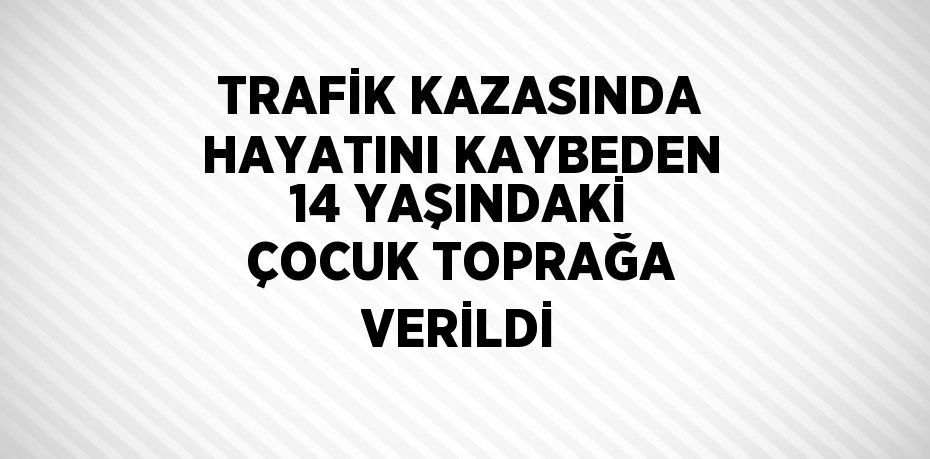 TRAFİK KAZASINDA HAYATINI KAYBEDEN 14 YAŞINDAKİ ÇOCUK TOPRAĞA VERİLDİ