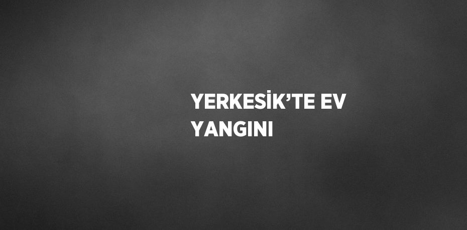 YERKESİK’TE EV YANGINI