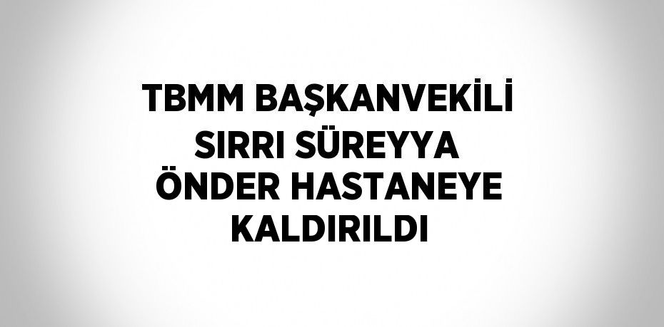 TBMM BAŞKANVEKİLİ SIRRI SÜREYYA ÖNDER HASTANEYE KALDIRILDI