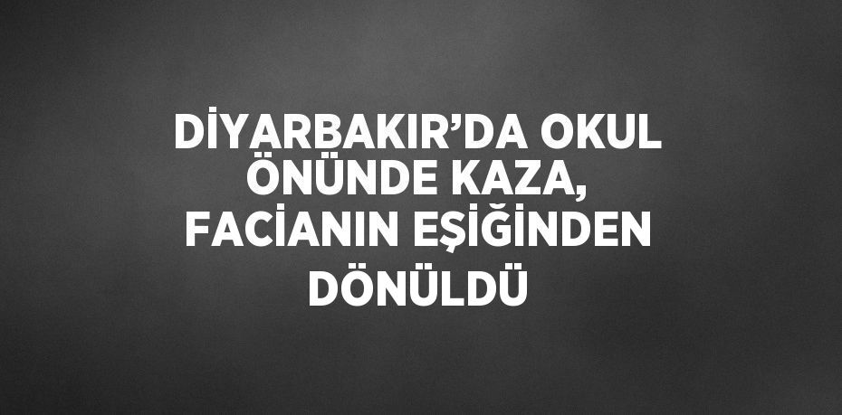 DİYARBAKIR’DA OKUL ÖNÜNDE KAZA, FACİANIN EŞİĞİNDEN DÖNÜLDÜ