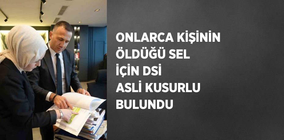 ONLARCA KİŞİNİN ÖLDÜĞÜ SEL İÇİN DSİ ASLİ KUSURLU BULUNDU