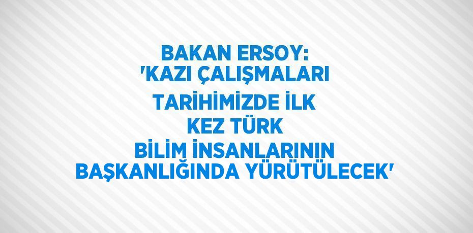 BAKAN ERSOY: 'KAZI ÇALIŞMALARI TARİHİMİZDE İLK KEZ TÜRK BİLİM İNSANLARININ BAŞKANLIĞINDA YÜRÜTÜLECEK'