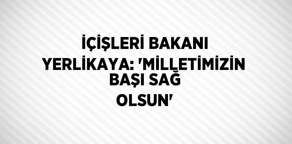 İÇİŞLERİ BAKANI YERLİKAYA: 'MİLLETİMİZİN BAŞI SAĞ OLSUN'