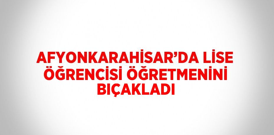 AFYONKARAHİSAR’DA LİSE ÖĞRENCİSİ ÖĞRETMENİNİ BIÇAKLADI