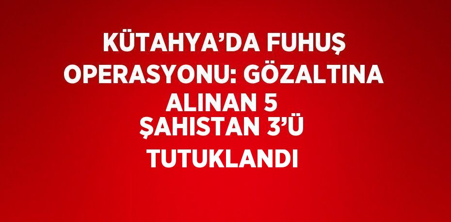 KÜTAHYA’DA FUHUŞ OPERASYONU: GÖZALTINA ALINAN 5 ŞAHISTAN 3’Ü TUTUKLANDI