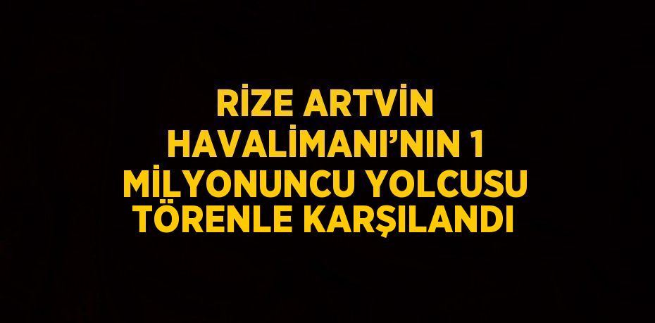 RİZE ARTVİN HAVALİMANI’NIN 1 MİLYONUNCU YOLCUSU TÖRENLE KARŞILANDI