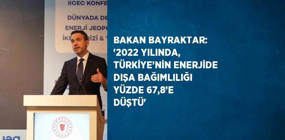 BAKAN BAYRAKTAR: '2022 YILINDA, TÜRKİYE’NİN ENERJİDE DIŞA BAĞIMLILIĞI YÜZDE 67,8’E DÜŞTÜ'