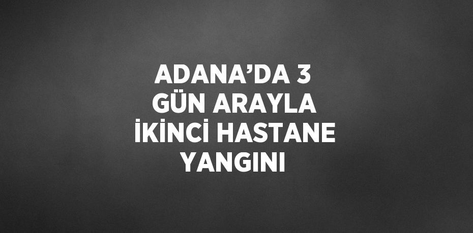 ADANA’DA 3 GÜN ARAYLA İKİNCİ HASTANE YANGINI