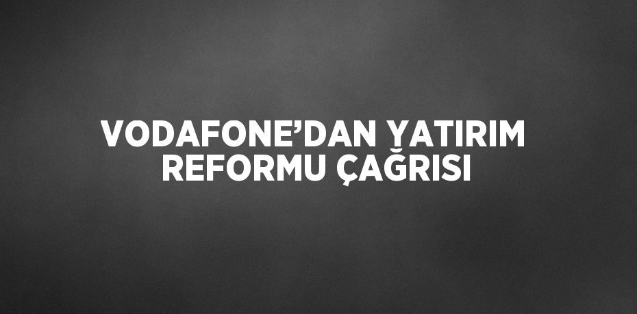 VODAFONE’DAN YATIRIM REFORMU ÇAĞRISI