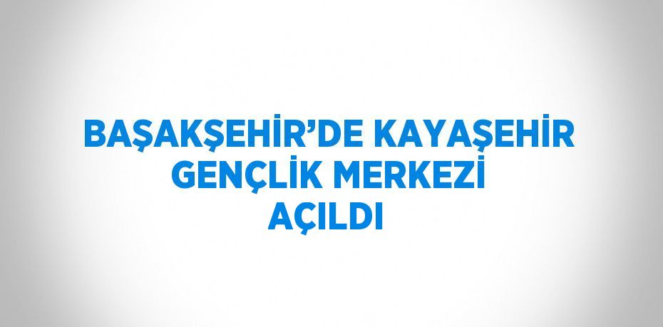 BAŞAKŞEHİR’DE KAYAŞEHİR GENÇLİK MERKEZİ AÇILDI