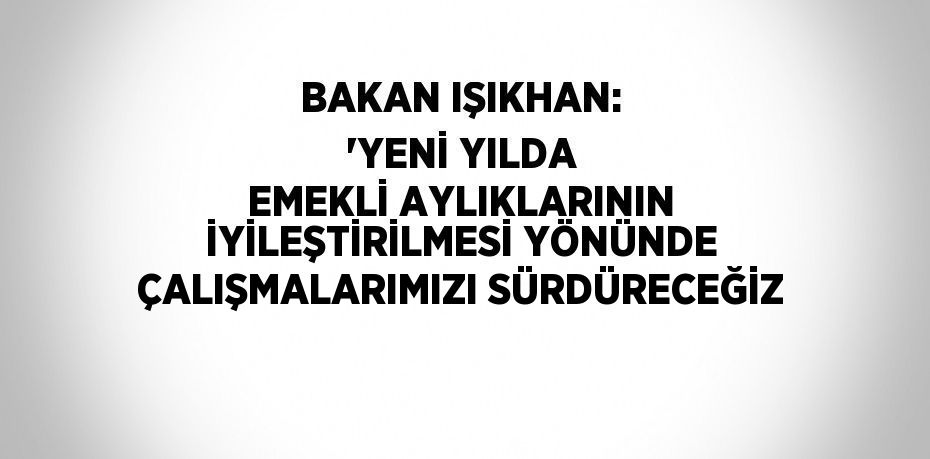 BAKAN IŞIKHAN: 'YENİ YILDA EMEKLİ AYLIKLARININ İYİLEŞTİRİLMESİ YÖNÜNDE ÇALIŞMALARIMIZI SÜRDÜRECEĞİZ