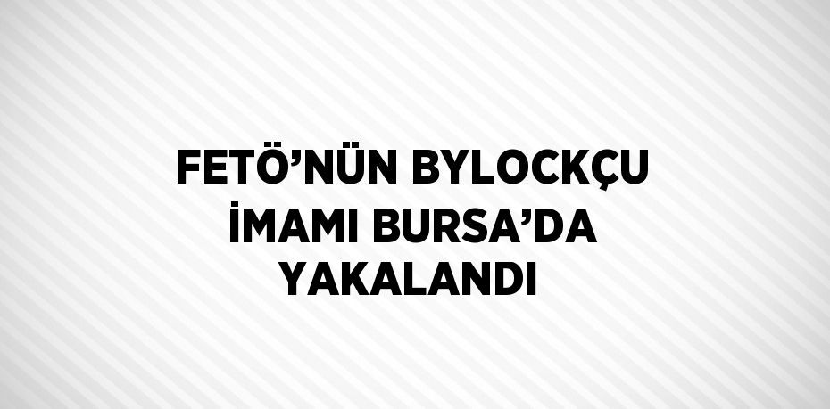 FETÖ’NÜN BYLOCKÇU İMAMI BURSA’DA YAKALANDI