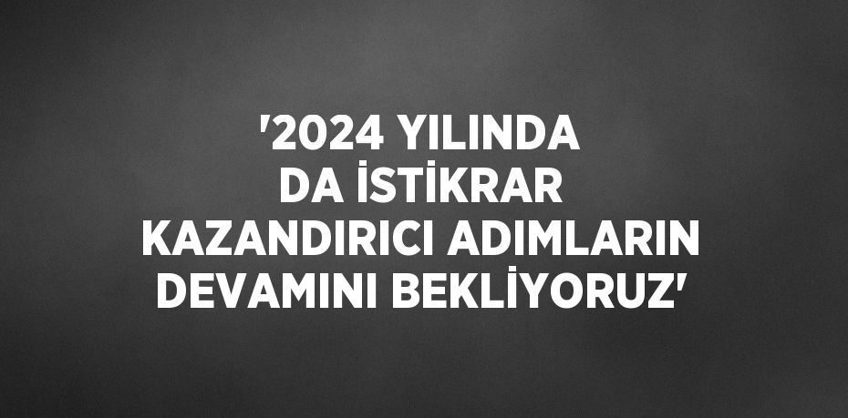 '2024 YILINDA DA İSTİKRAR KAZANDIRICI ADIMLARIN DEVAMINI BEKLİYORUZ'