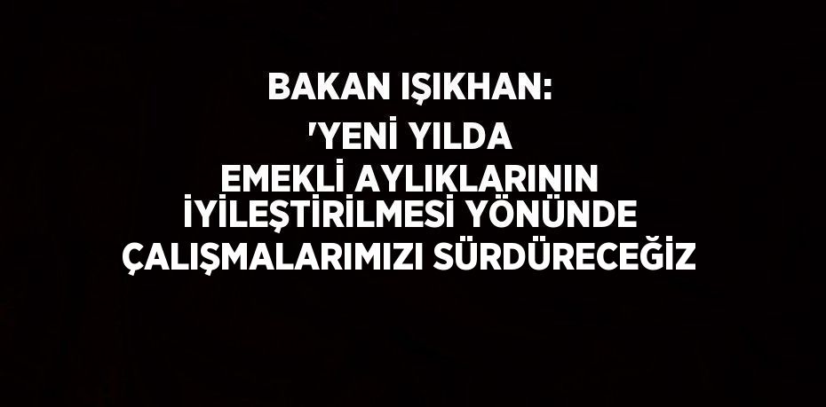 BAKAN IŞIKHAN: 'YENİ YILDA EMEKLİ AYLIKLARININ İYİLEŞTİRİLMESİ YÖNÜNDE ÇALIŞMALARIMIZI SÜRDÜRECEĞİZ