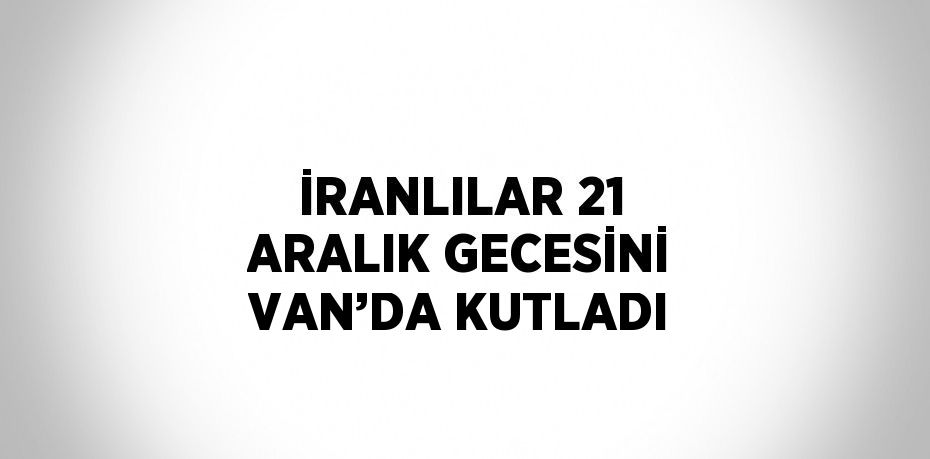 İRANLILAR 21 ARALIK GECESİNİ VAN’DA KUTLADI