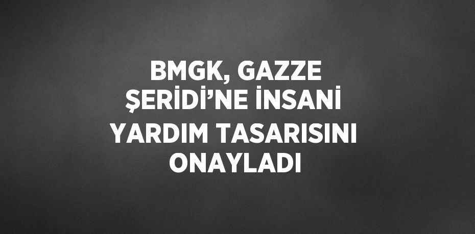 BMGK, GAZZE ŞERİDİ’NE İNSANİ YARDIM TASARISINI ONAYLADI