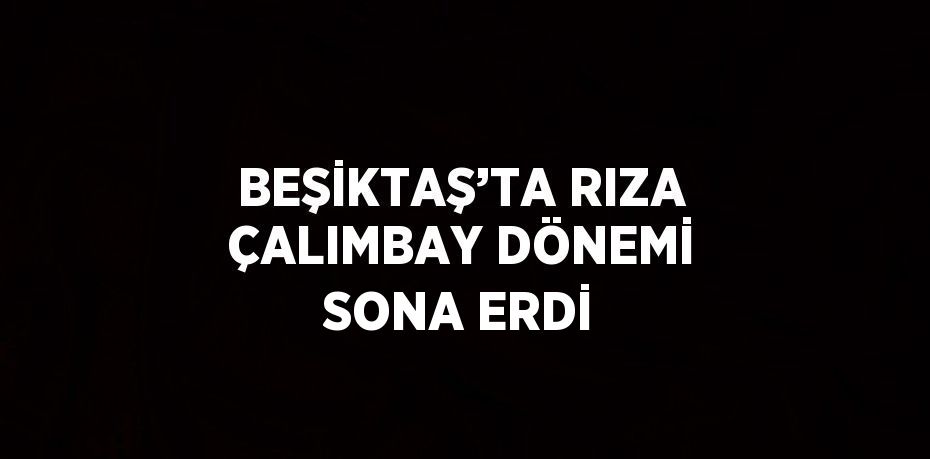 BEŞİKTAŞ’TA RIZA ÇALIMBAY DÖNEMİ SONA ERDİ