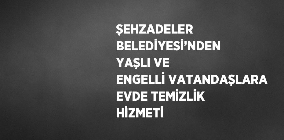 ŞEHZADELER BELEDİYESİ’NDEN YAŞLI VE ENGELLİ VATANDAŞLARA EVDE TEMİZLİK HİZMETİ