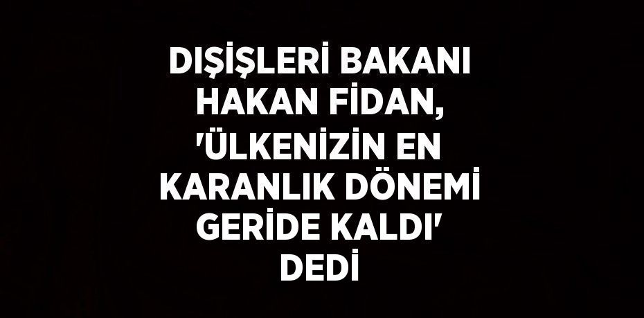 DIŞİŞLERİ BAKANI HAKAN FİDAN, 'ÜLKENİZİN EN KARANLIK DÖNEMİ GERİDE KALDI' DEDİ