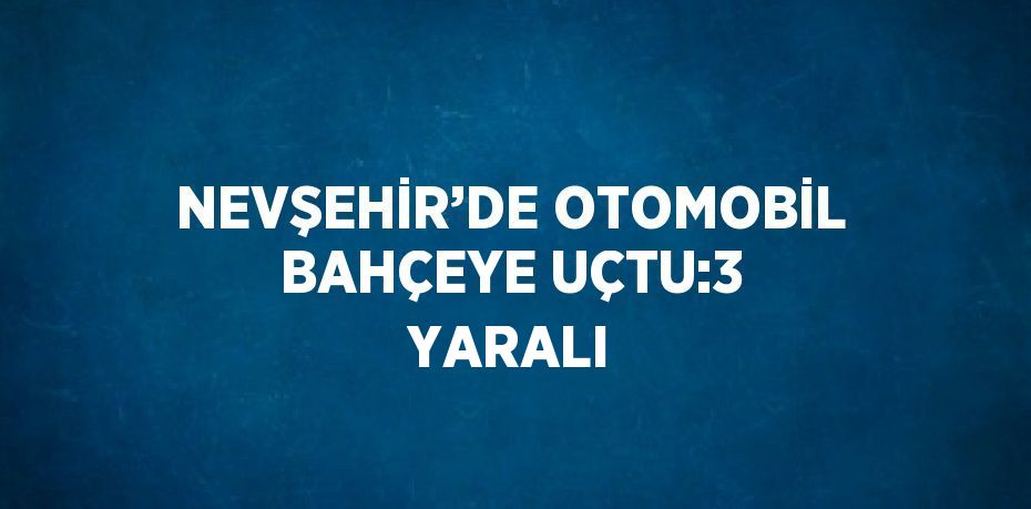 NEVŞEHİR’DE OTOMOBİL BAHÇEYE UÇTU:3 YARALI