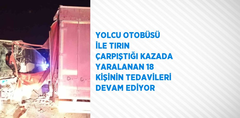 YOLCU OTOBÜSÜ İLE TIRIN ÇARPIŞTIĞI KAZADA YARALANAN 18 KİŞİNİN TEDAVİLERİ DEVAM EDİYOR