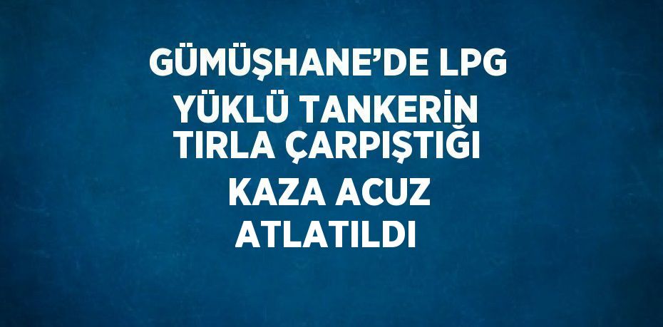 GÜMÜŞHANE’DE LPG YÜKLÜ TANKERİN TIRLA ÇARPIŞTIĞI KAZA ACUZ ATLATILDI