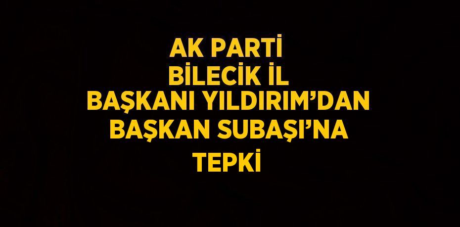 AK PARTİ BİLECİK İL BAŞKANI YILDIRIM’DAN BAŞKAN SUBAŞI’NA TEPKİ