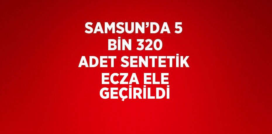 SAMSUN’DA 5 BİN 320 ADET SENTETİK ECZA ELE GEÇİRİLDİ