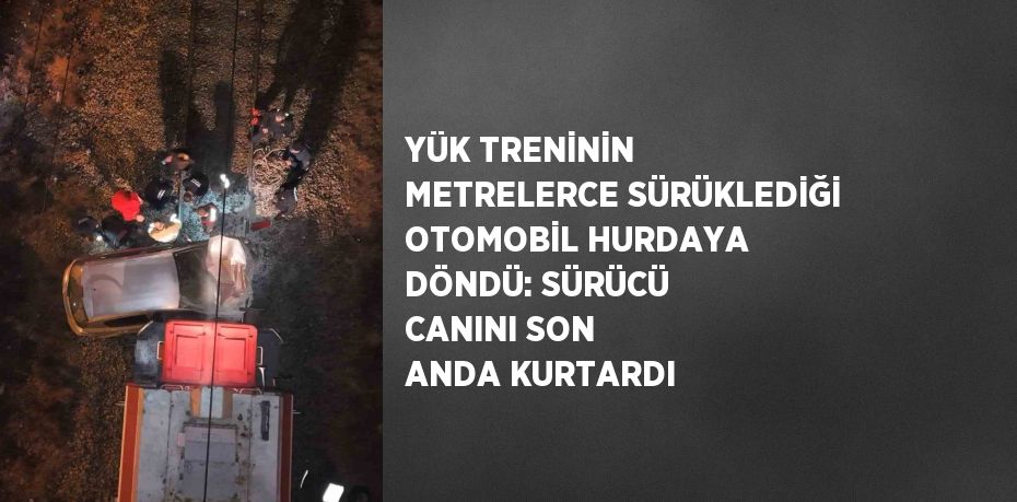 YÜK TRENİNİN METRELERCE SÜRÜKLEDİĞİ OTOMOBİL HURDAYA DÖNDÜ: SÜRÜCÜ CANINI SON ANDA KURTARDI