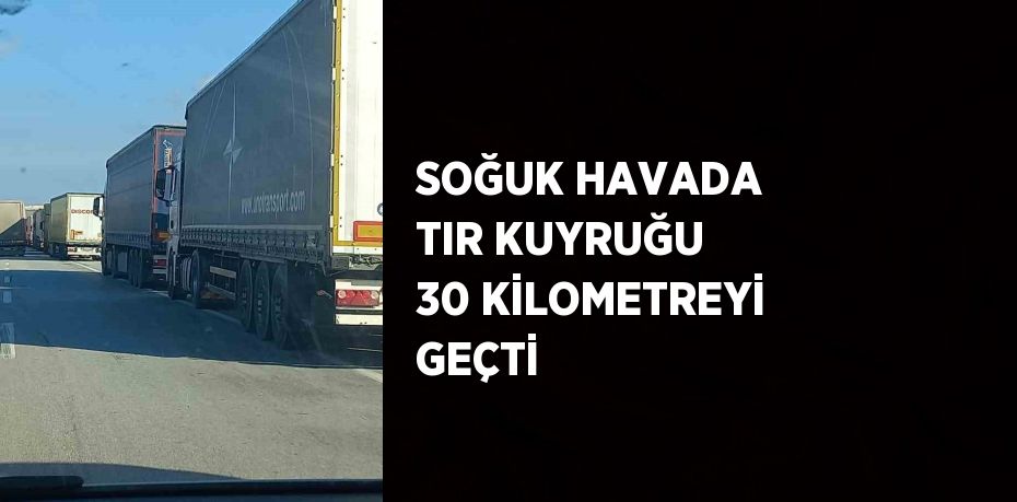 SOĞUK HAVADA TIR KUYRUĞU 30 KİLOMETREYİ GEÇTİ