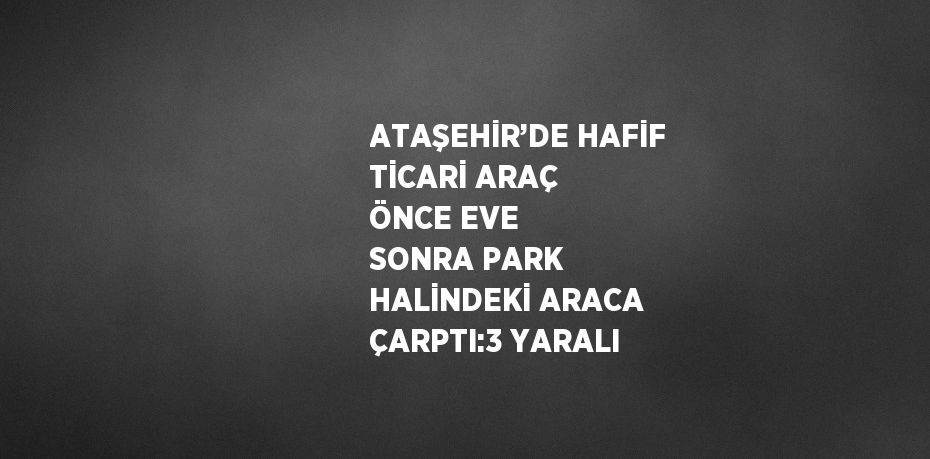 ATAŞEHİR’DE HAFİF TİCARİ ARAÇ ÖNCE EVE SONRA PARK HALİNDEKİ ARACA ÇARPTI:3 YARALI