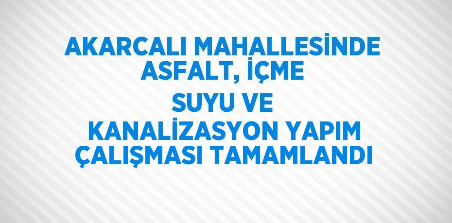 AKARCALI MAHALLESİNDE ASFALT, İÇME SUYU VE KANALİZASYON YAPIM ÇALIŞMASI TAMAMLANDI