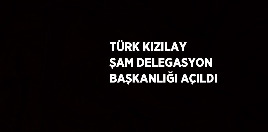 TÜRK KIZILAY ŞAM DELEGASYON BAŞKANLIĞI AÇILDI