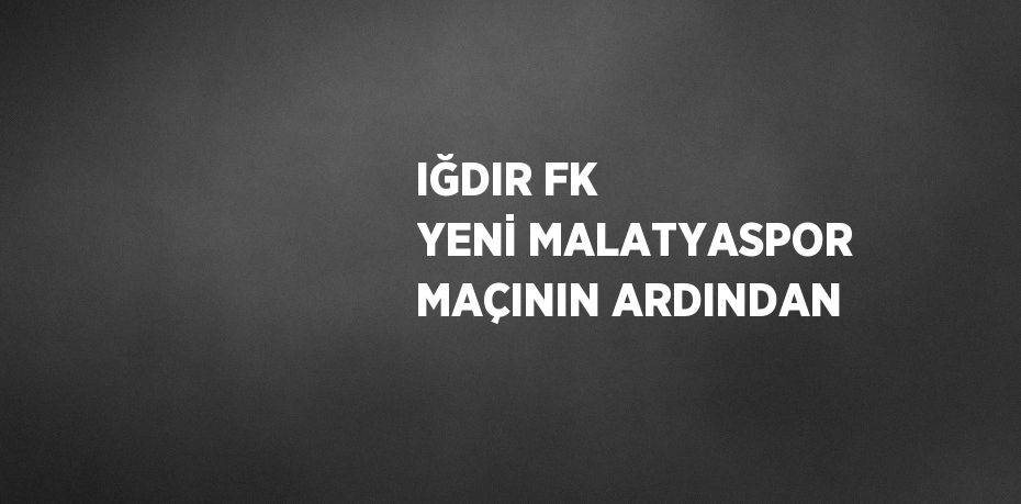 IĞDIR FK YENİ MALATYASPOR MAÇININ ARDINDAN