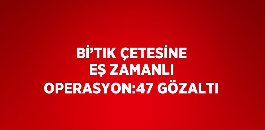 Bİ’TIK ÇETESİNE EŞ ZAMANLI OPERASYON:47 GÖZALTI