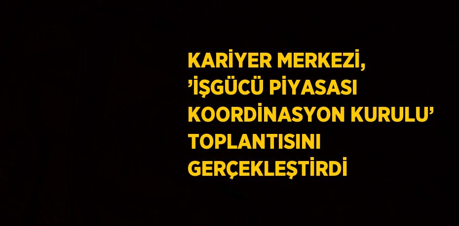 KARİYER MERKEZİ, ’İŞGÜCÜ PİYASASI KOORDİNASYON KURULU’ TOPLANTISINI GERÇEKLEŞTİRDİ