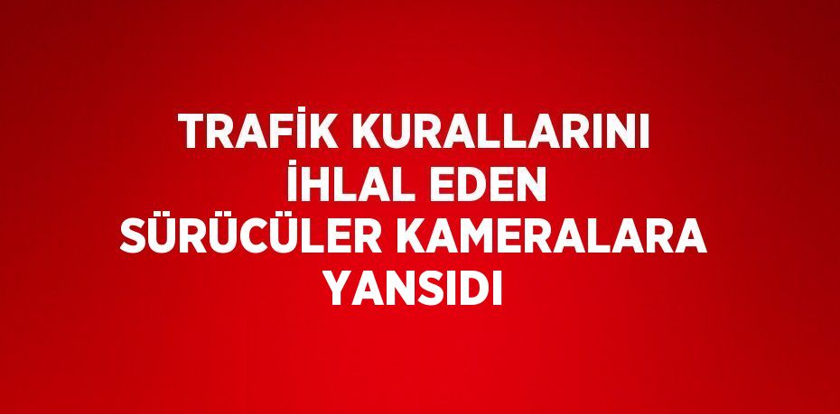 TRAFİK KURALLARINI İHLAL EDEN SÜRÜCÜLER KAMERALARA YANSIDI