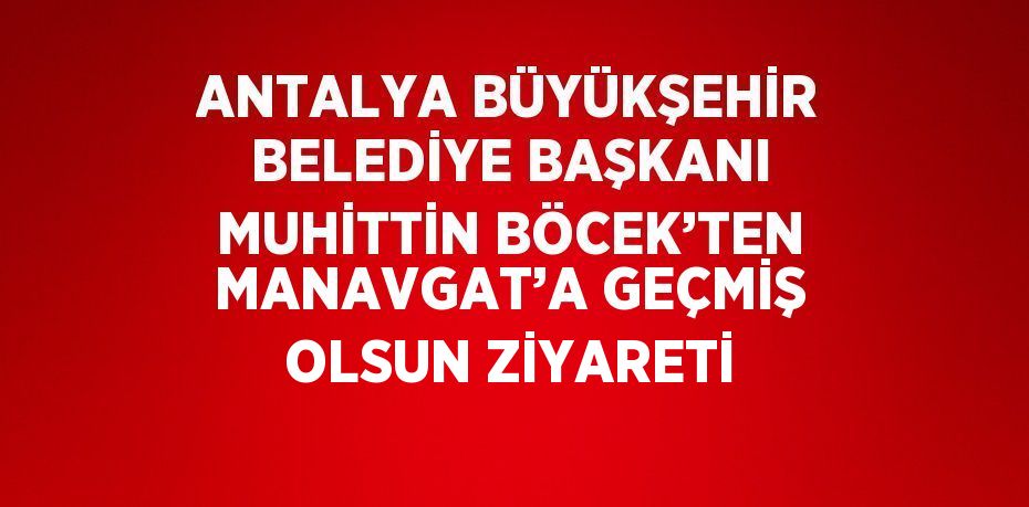 ANTALYA BÜYÜKŞEHİR BELEDİYE BAŞKANI MUHİTTİN BÖCEK’TEN MANAVGAT’A GEÇMİŞ OLSUN ZİYARETİ