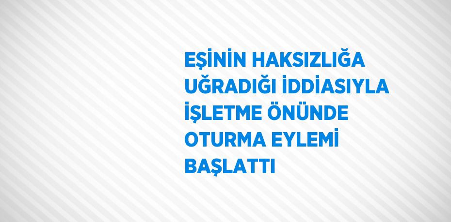 EŞİNİN HAKSIZLIĞA UĞRADIĞI İDDİASIYLA İŞLETME ÖNÜNDE OTURMA EYLEMİ BAŞLATTI