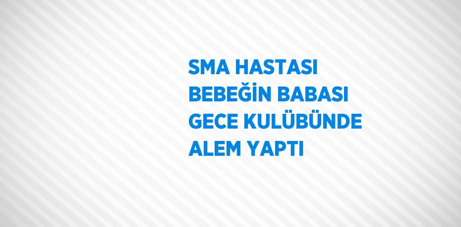 SMA HASTASI BEBEĞİN BABASI GECE KULÜBÜNDE ALEM YAPTI