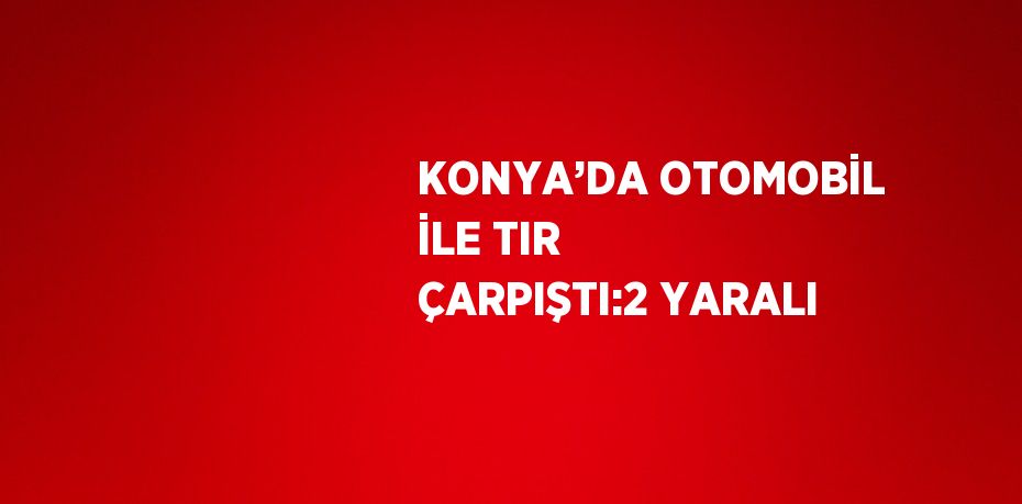 KONYA’DA OTOMOBİL İLE TIR ÇARPIŞTI:2 YARALI