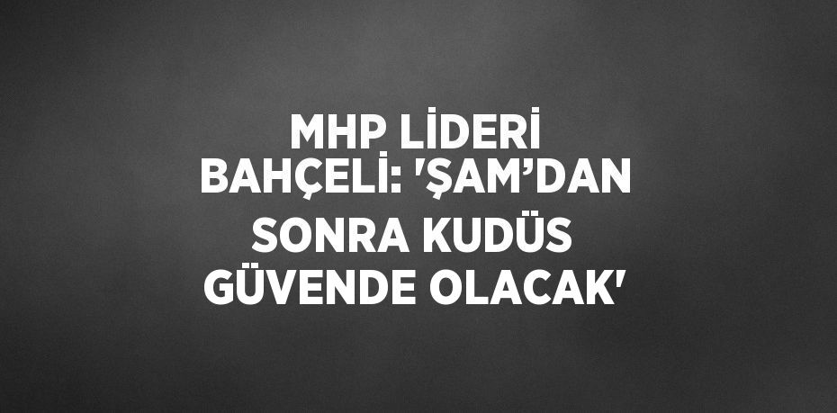 MHP LİDERİ BAHÇELİ: 'ŞAM’DAN SONRA KUDÜS GÜVENDE OLACAK'