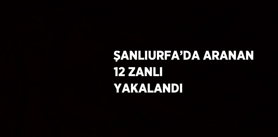 ŞANLIURFA’DA ARANAN 12 ZANLI YAKALANDI